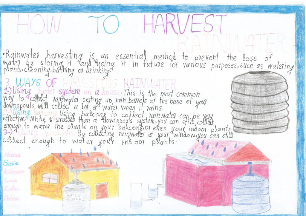 A child's poster entitled How to harvest rainwater Images: two houses, one with a tank fed by the gutter and the second with rainwater being harvested from a balcony. A close up of a rain water tank is also depicted. Text: Rainwater harvesting is an essential method to prevent the loss of water by storing it and reusing it in future for a variety of purposes, such as watering plants, cleaning, bathing or drinking. 3 ways of harvesting rainwater: 1) Using gutter system on a house. This is the most common way to collect rainwater. Setting up rain barrels at the base of your down spouts will collect a lot of water when it rains. 2) Using balcony. Using balcony to collect rainwater can be very effective. While smaller than a downspouts system, you can still collect enough to water the plants on your balcony, or even your indoor plants. 3) Using windows. By collecting water at your window you can still collect enough to water your indoor plants.